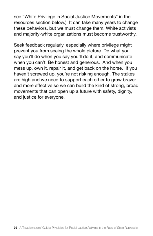 see “White Privilege in Social Justice Movements” in the  resources section below.) It can take many years to change these behaviors, but we must change them. White activists and majority-white organizations must become trustworthy.  Seek feedback regularly, especially where privilege might prevent you from seeing the whole picture. Do what you  say you’ll do when you say you’ll do it, and communicate when you can’t. Be honest and generous. And when you mess up, own it, repair it, and get back on the horse. If you haven’t screwed up, you’re not risking enough. The stakes are high and we need to support each other to grow braver and more effective so we can build the kind of strong, broad movements that can open up a future with safety, dignity, and justice for everyone.  30 AToublemalers’ Guide: Prncies for Facl dstn A  15 1 tha Face of Siae Peprassion 